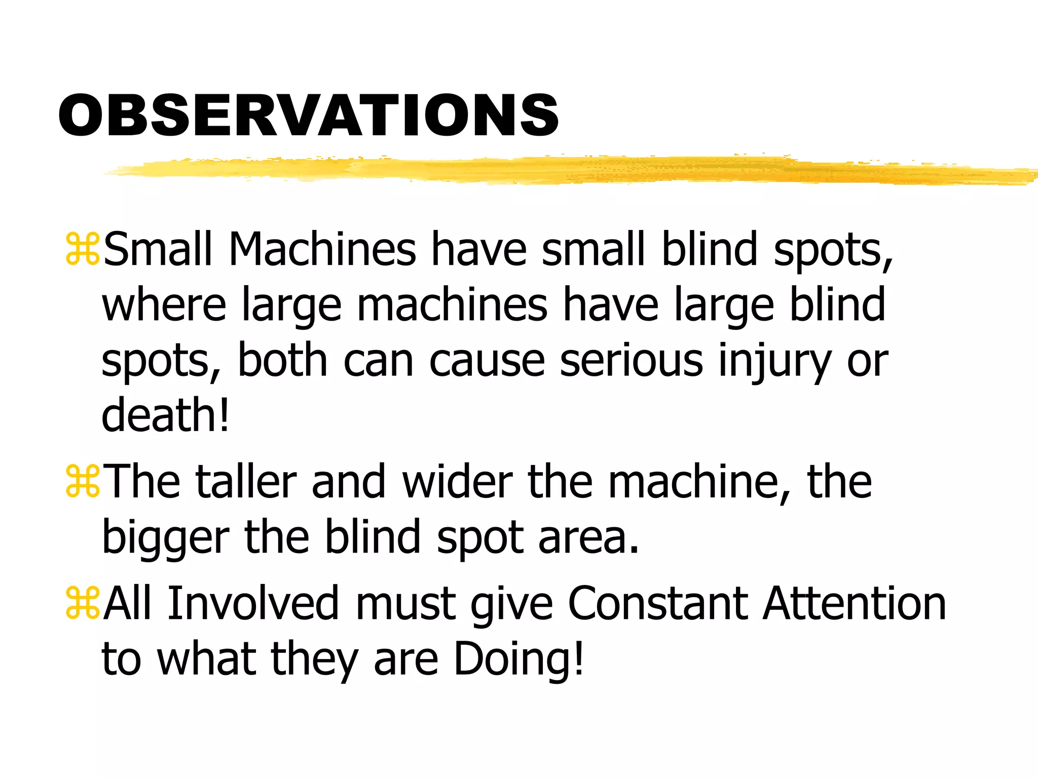 OBSERVATIONS
Small Machines have small blind spots,
where large machines have large blind
spots, both can cause serious injury or
death!
The taller and wider the machine, the
bigger the blind spot area.
All Involved must give Constant Attention
to what they are Doing!
 