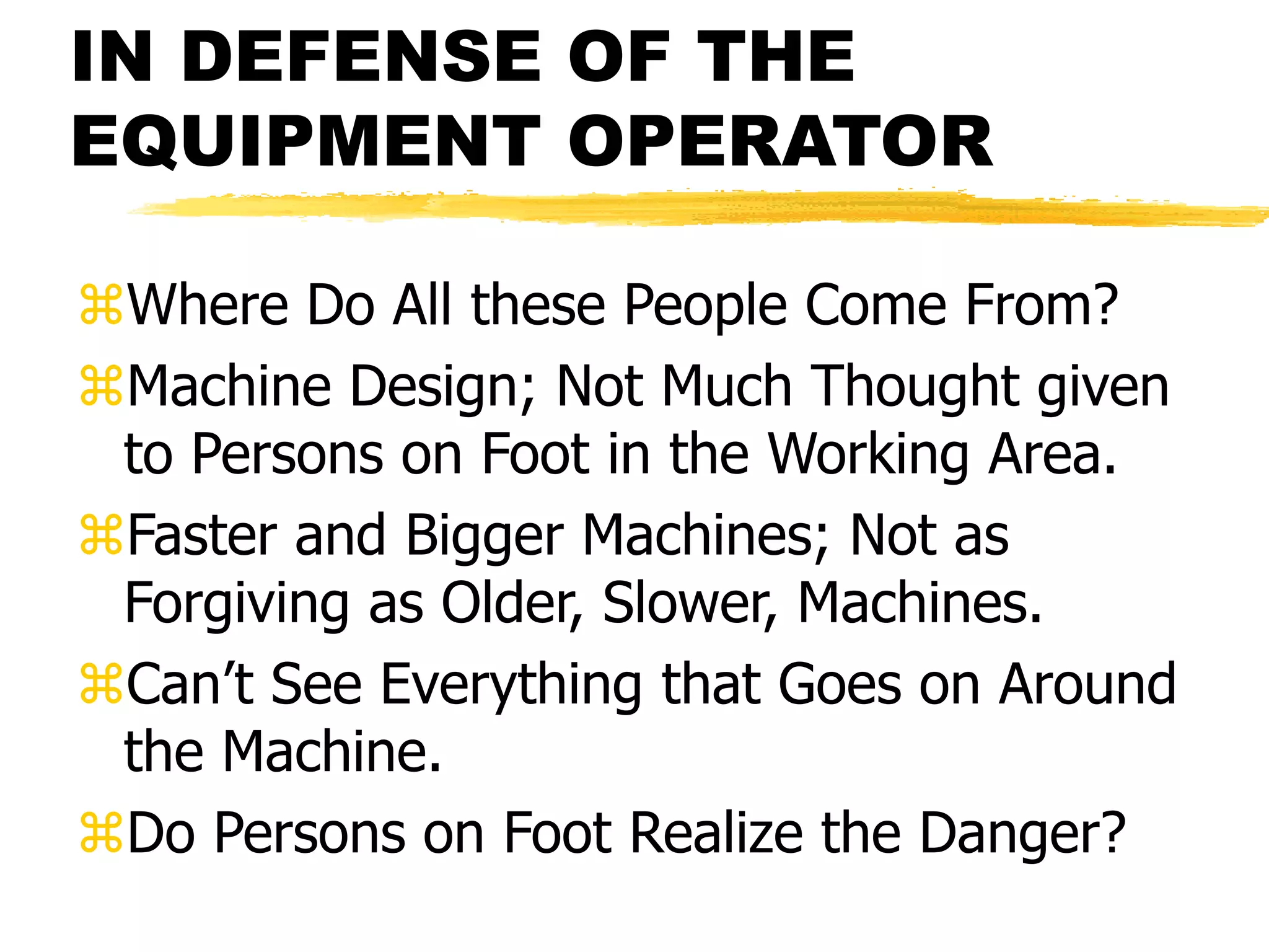 IN DEFENSE OF THE
EQUIPMENT OPERATOR
Where Do All these People Come From?
Machine Design; Not Much Thought given
to Persons on Foot in the Working Area.
Faster and Bigger Machines; Not as
Forgiving as Older, Slower, Machines.
Can’t See Everything that Goes on Around
the Machine.
Do Persons on Foot Realize the Danger?
 