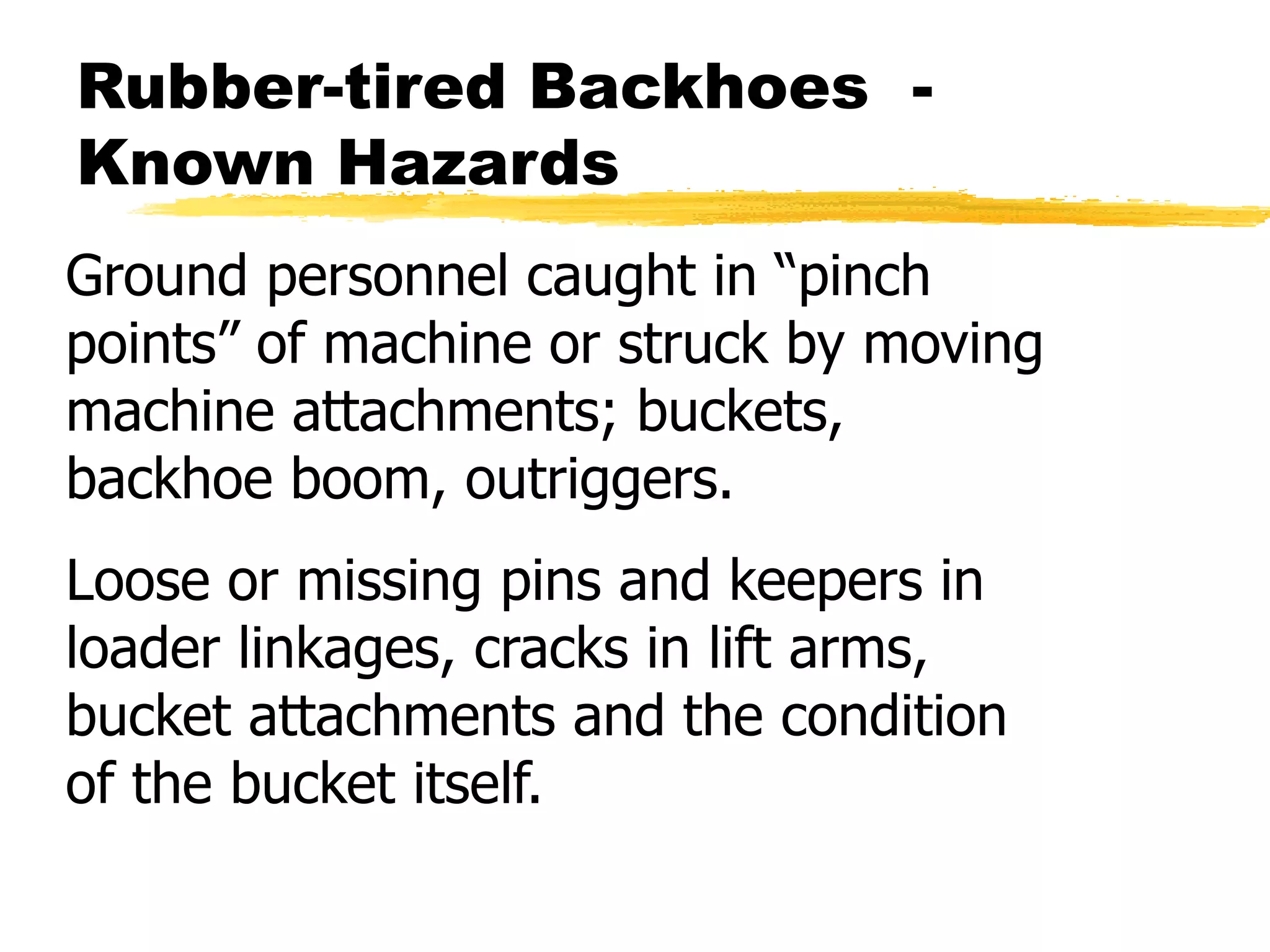 Rubber-tired Backhoes -
Known Hazards
Ground personnel caught in “pinch
points” of machine or struck by moving
machine attachments; buckets,
backhoe boom, outriggers.
Loose or missing pins and keepers in
loader linkages, cracks in lift arms,
bucket attachments and the condition
of the bucket itself.
 