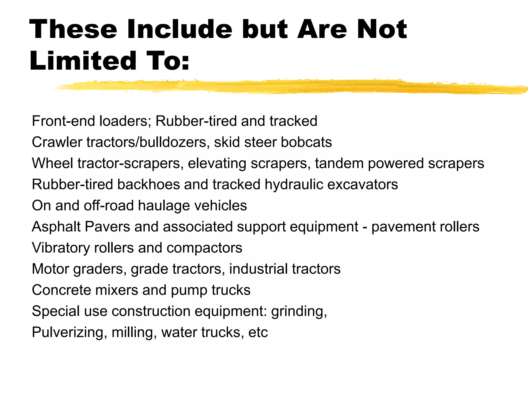 These Include but Are Not
Limited To:
Front-end loaders; Rubber-tired and tracked
Crawler tractors/bulldozers, skid steer bobcats
Wheel tractor-scrapers, elevating scrapers, tandem powered scrapers
Rubber-tired backhoes and tracked hydraulic excavators
On and off-road haulage vehicles
Asphalt Pavers and associated support equipment - pavement rollers
Vibratory rollers and compactors
Motor graders, grade tractors, industrial tractors
Concrete mixers and pump trucks
Special use construction equipment: grinding,
Pulverizing, milling, water trucks, etc
 