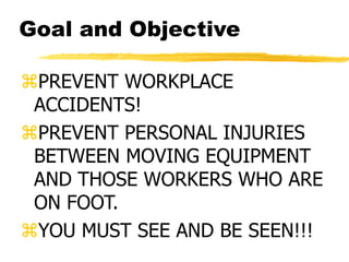 Goal and Objective
PREVENT WORKPLACE
ACCIDENTS!
PREVENT PERSONAL INJURIES
BETWEEN MOVING EQUIPMENT
AND THOSE WORKERS WHO ARE
ON FOOT.
YOU MUST SEE AND BE SEEN!!!
 