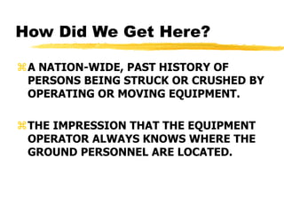 How Did We Get Here?
A NATION-WIDE, PAST HISTORY OF
PERSONS BEING STRUCK OR CRUSHED BY
OPERATING OR MOVING EQUIPMENT.
THE IMPRESSION THAT THE EQUIPMENT
OPERATOR ALWAYS KNOWS WHERE THE
GROUND PERSONNEL ARE LOCATED.
 