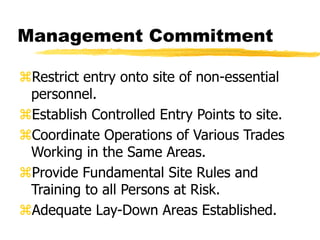 Management Commitment
Restrict entry onto site of non-essential
personnel.
Establish Controlled Entry Points to site.
Coordinate Operations of Various Trades
Working in the Same Areas.
Provide Fundamental Site Rules and
Training to all Persons at Risk.
Adequate Lay-Down Areas Established.
 