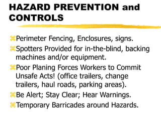 HAZARD PREVENTION and
CONTROLS
Perimeter Fencing, Enclosures, signs.
Spotters Provided for in-the-blind, backing
machines and/or equipment.
Poor Planing Forces Workers to Commit
Unsafe Acts! (office trailers, change
trailers, haul roads, parking areas).
Be Alert; Stay Clear; Hear Warnings.
Temporary Barricades around Hazards.
 