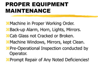 PROPER EQUIPMENT
MAINTENANCE
Machine in Proper Working Order.
Back-up Alarm, Horn, Lights, Mirrors.
Cab Glass not Cracked or Broken.
Machine Windows, Mirrors, kept Clean.
Pre-Operational Inspection conducted by
Operator.
Prompt Repair of Any Noted Deficiencies!
 
