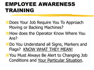 EMPLOYEE AWARENESS
TRAINING
Does Your Job Require You To Approach
Moving or Backing Machines?
How does the Operator Know Where You
Are?
Do You Understand all Signs, Markers and
Flags? KNOW WHAT THEY MEAN!
You Must Always Be Alert to Changing Job
Conditions and Your Particular Situation.
 