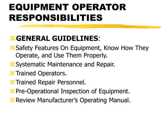 EQUIPMENT OPERATOR
RESPONSIBILITIES
GENERAL GUIDELINES:
Safety Features On Equipment, Know How They
Operate, and Use Them Properly.
Systematic Maintenance and Repair.
Trained Operators.
Trained Repair Personnel.
Pre-Operational Inspection of Equipment.
Review Manufacturer’s Operating Manual.
 