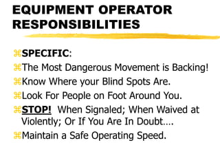 EQUIPMENT OPERATOR
RESPONSIBILITIES
SPECIFIC:
The Most Dangerous Movement is Backing!
Know Where your Blind Spots Are.
Look For People on Foot Around You.
STOP! When Signaled; When Waived at
Violently; Or If You Are In Doubt….
Maintain a Safe Operating Speed.
 