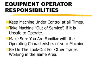EQUIPMENT OPERATOR
RESPONSIBILITIES
Keep Machine Under Control at all Times.
Take Machine “Out of Service”, if it is
Unsafe to Operate.
Make Sure You Are Familiar with the
Operating Characteristics of your Machine.
Be On The Look-Out For Other Trades
Working in the Same Area.
 