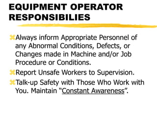 EQUIPMENT OPERATOR
RESPONSIBILIES
Always inform Appropriate Personnel of
any Abnormal Conditions, Defects, or
Changes made in Machine and/or Job
Procedure or Conditions.
Report Unsafe Workers to Supervision.
Talk-up Safety with Those Who Work with
You. Maintain “Constant Awareness”.
 