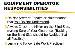 EQUIPMENT OPERATOR
RESPONSIBILITIES
Do Not Attempt Repairs or Maintenance
that You Do Not Understand.
Always Check the Mirror on the Blind Side,
making Sure of Your Clearance. (Backing
on the Blind Side should be Avoided if at
all Possible).
Learn and Follow Safe Work Practices!
 