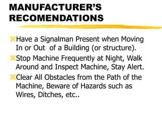 MANUFACTURER’S
RECOMENDATIONS
Have a Signalman Present when Moving
In or Out of a Building (or structure).
Stop Machine Frequently at Night, Walk
Around and Inspect Machine, Stay Alert.
Clear All Obstacles from the Path of the
Machine, Beware of Hazards such as
Wires, Ditches, etc..
 