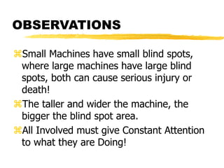 OBSERVATIONS
Small Machines have small blind spots,
where large machines have large blind
spots, both can cause serious injury or
death!
The taller and wider the machine, the
bigger the blind spot area.
All Involved must give Constant Attention
to what they are Doing!
 
