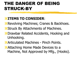 THE DANGER OF BEING
STRUCK-BY
ITEMS TO CONSIDER:
Revolving Machines; Cranes & Backhoes.
Struck By Attachments of Machines.
Drawbar Related Accidents, Hooking and
Unhooking.
Articulated Machines - Pinch Points.
Attaching Home Made Devices to a
Machine, Not Approved by Mfg., (Hooks).
 