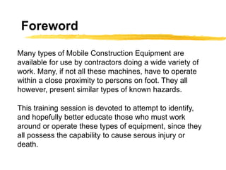 Foreword
This training session is devoted to attempt to identify,
and hopefully better educate those who must work
around or operate these types of equipment, since they
all possess the capability to cause serous injury or
death.
Many types of Mobile Construction Equipment are
available for use by contractors doing a wide variety of
work. Many, if not all these machines, have to operate
within a close proximity to persons on foot. They all
however, present similar types of known hazards.
 