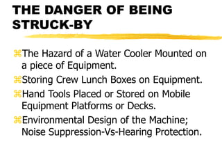 THE DANGER OF BEING
STRUCK-BY
The Hazard of a Water Cooler Mounted on
a piece of Equipment.
Storing Crew Lunch Boxes on Equipment.
Hand Tools Placed or Stored on Mobile
Equipment Platforms or Decks.
Environmental Design of the Machine;
Noise Suppression-Vs-Hearing Protection.
 
