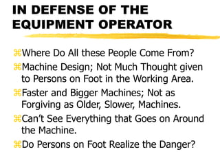 IN DEFENSE OF THE
EQUIPMENT OPERATOR
Where Do All these People Come From?
Machine Design; Not Much Thought given
to Persons on Foot in the Working Area.
Faster and Bigger Machines; Not as
Forgiving as Older, Slower, Machines.
Can’t See Everything that Goes on Around
the Machine.
Do Persons on Foot Realize the Danger?
 