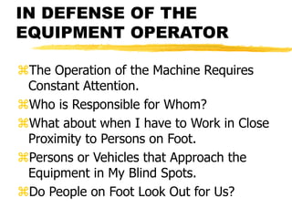 IN DEFENSE OF THE
EQUIPMENT OPERATOR
The Operation of the Machine Requires
Constant Attention.
Who is Responsible for Whom?
What about when I have to Work in Close
Proximity to Persons on Foot.
Persons or Vehicles that Approach the
Equipment in My Blind Spots.
Do People on Foot Look Out for Us?
 