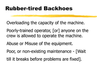 Rubber-tired Backhoes
Overloading the capacity of the machine.
Poorly-trained operator, [or] anyone on the
crew is allowed to operate the machine.
Abuse or Misuse of the equipment.
Poor, or non-existing maintenance - [Wait
till it breaks before problems are fixed].
 