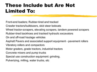 These Include but Are Not
Limited To:
Front-end loaders; Rubber-tired and tracked
Crawler tractors/bulldozers, skid steer bobcats
Wheel tractor-scrapers, elevating scrapers, tandem powered scrapers
Rubber-tired backhoes and tracked hydraulic excavators
On and off-road haulage vehicles
Asphalt Pavers and associated support equipment - pavement rollers
Vibratory rollers and compactors
Motor graders, grade tractors, industrial tractors
Concrete mixers and pump trucks
Special use construction equipment: grinding,
Pulverizing, milling, water trucks, etc
 