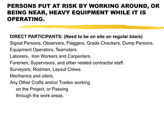 PERSONS PUT AT RISK BY WORKING AROUND, OR
BEING NEAR, HEAVY EQUIPMENT WHILE IT IS
OPERATING.
DIRECT PARTICIPANTS: (Need to be on site on regular basis)
Signal Persons, Observers, Flaggers, Grade Checkers, Dump Persons.
Equipment Operators, Teamsters.
Laborers, Iron Workers and Carpenters.
Foremen, Supervisors, and other related contractor staff.
Surveyors, Rodmen, Layout Crews.
Mechanics and oilers.
Any Other Crafts and/or Trades working
on the Project, or Passing
through the work areas.
 