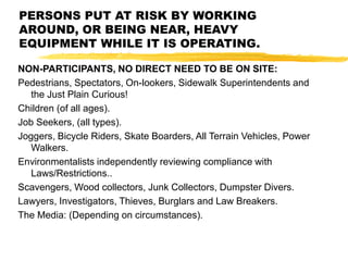 NON-PARTICIPANTS, NO DIRECT NEED TO BE ON SITE:
Pedestrians, Spectators, On-lookers, Sidewalk Superintendents and
the Just Plain Curious!
Children (of all ages).
Job Seekers, (all types).
Joggers, Bicycle Riders, Skate Boarders, All Terrain Vehicles, Power
Walkers.
Environmentalists independently reviewing compliance with
Laws/Restrictions..
Scavengers, Wood collectors, Junk Collectors, Dumpster Divers.
Lawyers, Investigators, Thieves, Burglars and Law Breakers.
The Media: (Depending on circumstances).
PERSONS PUT AT RISK BY WORKING
AROUND, OR BEING NEAR, HEAVY
EQUIPMENT WHILE IT IS OPERATING.
 