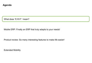 Agenda What does “E.R.P.” mean? Mobile ERP: Finally an ERP that truly adapts to your needs! Product review: So many interesting features to make life easier! Extended Mobility 