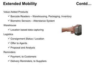 Extended Mobility    Contd… Value Added Products Barcode Readers – Warehousing, Packaging, Inventory Biometric Sensors – Attendance System Warehouse Location based data capturing Logistics Consignment Status / Location Offer to Agents Proposal and Analysis Reminders  Payment, to Customers  Delivery Reminders, to Suppliers 