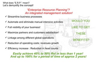 Easily achieve 40% to 50% RoI in less than 1 year!  And up to 100% for a period of time of approx 2 years! Let’s demystify the concept! What does “E.R.P.” mean? Streamline business processes Automate and eliminate manual intensive activities Full visibility of your business! Maximize partners and customers satisfaction! Linkage among different global operations Reduction of operating costs; revenues growth Efficiency increase : Reduction in head counts WOULD YOU  LIKE TO GET  THESE  BENEFITS? “ Enterprise Resource Planning”?  An integrated management solution! 