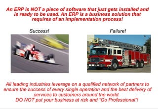 An ERP is NOT a piece of software that just gets installed and is ready to be used. An ERP is a business solution that requires of an implementation process! All leading industries leverage on a qualified network of partners to ensure the success of every single operation and the best delivery of services to customers around the world.  DO NOT put your business at risk and “Go Professional”!  Success! Failure! 