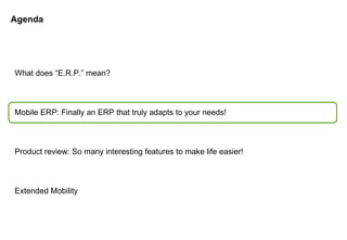 Agenda What does “E.R.P.” mean? Mobile ERP: Finally an ERP that truly adapts to your needs! Product review: So many interesting features to make life easier! Extended Mobility 