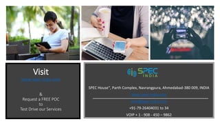 Visit
www.spec-india.com
&
Request a FREE POC
to
Test Drive our Services
SPEC House“, Parth Complex, Navrangpura, Ahmedabad-380 009, INDIA
www.spec-india.com
lead@spec-india.com
+91-79-26404031 to 34
VOIP + 1 - 908 - 450 – 9862
 