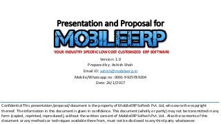Presentation and Proposal for
Version: 1.0
Prepared by: Ashish Shah
Email ID: ashish@mobileerp.in
Mobile/Whatsapp no: 0091-9925789204
Date: 26/1/2017
YOUR INDUSTRY SPECIFIC LOW COST CUSTOMIZED ERP SOFTWARE
Confidential This presentation/proposal/document is the property of MobileERP Softech Pvt. Ltd, who owns the copyright
thereof. The information in this document is given in confidence. This document (wholly or partly) may not be transmitted in any
form (copied, reprinted, reproduced), without the written consent of MobileERP Softech Pvt. Ltd.. Also the contents of this
document or any methods or techniques available there from, must not be disclosed to any third party whatsoever.
 