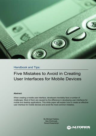 Handbook and Tips:

Five Mistakes to Avoid in Creating
User Interfaces for Mobile Devices


Abstract:

When creating a mobile user interface, developers inevitably face a number of
challenges. Most of them are caused by the difference in developing user interfaces for
mobile and desktop applications. This white paper will explain how to create an effective
user interface for mobile devices and avoid the most common mistakes.




                                   By Michael Fedotov,
                                     Alex Khizhnyak,
                                   Renat Khasanshyn


                                    Altoros Systems, Inc.                 October 15, 2008
 
