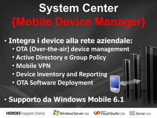 System Center 
{Mobile Device Manager} 
• Integra i device alla rete aziendale: 
• OTA (Over-the-air) device management 
• Active Directory e Group Policy 
• Mobile VPN 
• Device Inventory and Reporting 
• OTA Software Deployment 
• Supporto da Windows Mobile 6.1 
 