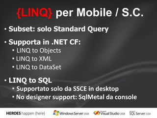 {LINQ} per Mobile / S.C. 
• Subset: solo Standard Query 
• Supporta in .NET CF: 
• LINQ to Objects 
• LINQ to XML 
• LINQ to DataSet 
• LINQ to SQL 
• Supportato solo da SSCE in desktop 
• No designer support: SqlMetal da console 
 