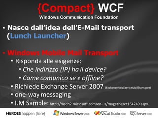 {Compact} WCF 
Windows Communication Foundation 
• Nasce dall’idea dell’E-Mail transport 
(Lunch Launcher) 
• Windows Mobile Mail Transport 
• Risponde alle esigenze: 
• Che indirizzo (IP) ha il device? 
• Come comunico se è offline? 
• Richiede Exchange Server 2007 (ExchangeWebServiceMailTransport) 
• one-way messaging 
• I.M Sample: http://msdn2.microsoft.com/en-us/magazine/cc164240.aspx 
 