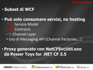 {Compact WCF} 
• Subset di WCF 
• Può solo consumare servizi, no hosting 
• No Service Model 
• No Contracts 
• Si Channel Layer 
• Uso di Messaging API (Channel Factories,…) 
• Proxy generato con NetCFSvcUtil.exe 
da Power Toys for .NET CF 3.5 
 