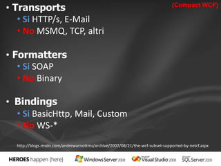 • Transports {Compact WCF} 
• Si HTTP/s, E-Mail 
• No MSMQ, TCP, altri 
• Formatters 
• Si SOAP 
• No Binary 
• Bindings 
• Si BasicHttp, Mail, Custom 
• No WS-* 
http://blogs.msdn.com/andrewarnottms/archive/2007/08/21/the-wcf-subset-supported-by-netcf.aspx 
 