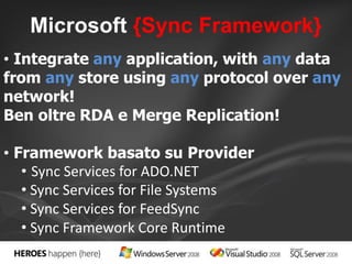 Microsoft {Sync Framework} 
• Integrate any application, with any data 
from any store using any protocol over any 
network! 
Ben oltre RDA e Merge Replication! 
• Framework basato su Provider 
• Sync Services for ADO.NET 
• Sync Services for File Systems 
• Sync Services for FeedSync 
• Sync Framework Core Runtime 
 