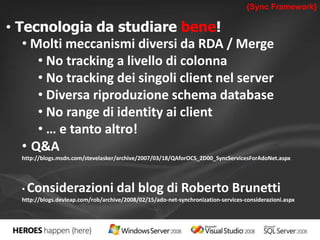 {Sync Framework} 
• Tecnologia da studiare bene! 
• Molti meccanismi diversi da RDA / Merge 
• No tracking a livello di colonna 
• No tracking dei singoli client nel server 
• Diversa riproduzione schema database 
• No range di identity ai client 
• … e tanto altro! 
• Q&A 
http://blogs.msdn.com/stevelasker/archive/2007/03/18/QAforOCS_2D00_SyncServicesForAdoNet.aspx 
• Considerazioni dal blog di Roberto Brunetti 
http://blogs.devleap.com/rob/archive/2008/02/15/ado-net-synchronization-services-considerazioni.aspx 
 