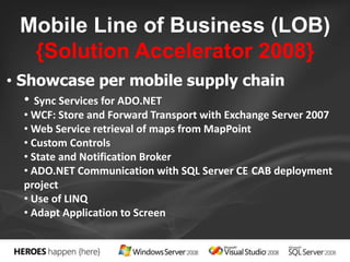 Mobile Line of Business (LOB) 
{Solution Accelerator 2008} 
• Showcase per mobile supply chain 
• Sync Services for ADO.NET 
•WCF: Store and Forward Transport with Exchange Server 2007 
•Web Service retrieval of maps from MapPoint 
• Custom Controls 
• State and Notification Broker 
• ADO.NET Communication with SQL Server CE CAB deployment 
project 
• Use of LINQ 
• Adapt Application to Screen 
 