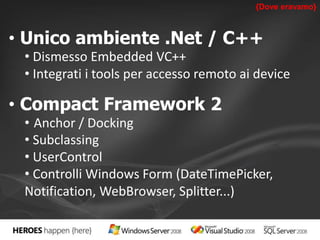 {Dove eravamo} 
• Unico ambiente .Net / C++ 
• Dismesso Embedded VC++ 
• Integrati i tools per accesso remoto ai device 
• Compact Framework 2 
• Anchor / Docking 
• Subclassing 
• UserControl 
• Controlli Windows Form (DateTimePicker, 
Notification, WebBrowser, Splitter...) 
 