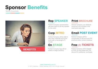 Sponsor Benefits
Mobile Essentials
BENEFITS
Rep SPEAKER
Partner Company representative
will have option to be key speaker
for the event.
Corp INTRO
Partner Company will be able to
play video materials during the
event with a max length of 1
minute
Print BROCHURE
Partner Company can distribute
brochure to be included in the
event give away bag
Email POST EVENT
Partner Company will be
incorporated on all post event PR,
email and other content initiatives
On STAGE
Partner Company logo will be
added on stage backdrop
Free (5) TICKETS
Partner Company will be eligible
to FIVE (5) free tickets and 10%
discount for additional purchases
www.Creativents.com.vn
© 2015 Creativents – Mobile Essentials HCMC 2015. All right reserved.
 