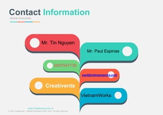 Mobile Essentials
Contact Information
Mr. Paul Espinas
Mr. Tin Nguyen
Creativents
VietnamWorks
paul@vietnamworks.com
0907547736
www.Creativents.com.vn
© 2015 Creativents – Mobile Essentials HCMC 2015. All right reserved.
 