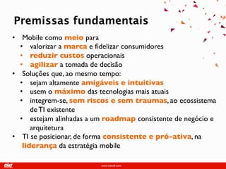 Fact Sheet
Premissas fundamentais
• Mobile como meio para
  • valorizar a marca e fidelizar consumidores
  • reduzir custos operacionais
  • agilizar a tomada de decisão
• Soluções que, ao mesmo tempo:
  • sejam altamente amigáveis e intuitivas
  • usem o máximo das tecnologias mais atuais
  • integrem-se, sem riscos e sem traumas, ao
      ecossistema de TI existente
  • estejam alinhadas a um roadmap consistente de
      negócio e arquitetura
• TI se posicionar, de forma consistente e pró-ativa, na
   liderança da estratégia mobile
 