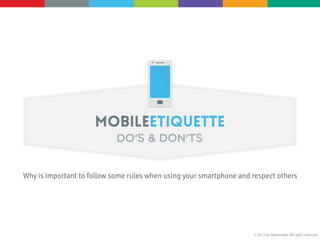 MOBILE ETIQUETTE
Do’s & Don’ts
[Why is important to follow some rules when using your smartphone and respect others]
1. Avoid strange ringtone. If you forget to switch the silent mode on before a meeting don’t make it worse with a bad ringtone. 98% of people find them noisy.
2. Think about what your ringtone says about you: If you're embarrassed by your ringtone in certain situations it’s a wrong choice. Try again.
3. Switch your phone to silent mode during meetings.
4. There's always vibration, but remember that sometimes when the phone is on a table, vibration is like a ringtone.
5. Your mobile phone is not a megaphone, so don't shout...
6. Use it in appropriate places only. Be aware that your voice can distract other people.
7. If the line is bad and conversations inaudible, explain that there's a problem and hang up.
8. Do not have a mobile phone conversation in front of your friends. It is the top of bad manners...
9. Do not cut off rudely a conversation only to answer the phone.
10. Don’t use your phone as a watch. If you take the phone to do it, you will also be pushed to read emails or check the weather forecast.
11. Control your need to check messages.
12. Don't make calls from inappropriate venues; a call from a bathroom is deeply off-putting.
13. Switch your ringtone off while in particular places like religious sites, cinemas, theatres or libraries.
 