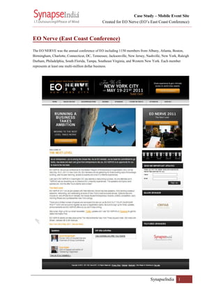Case Study – Mobile Event Site
                                              Created for EO Nerve (EO’s East Coast Conference)


EO Nerve (East Coast Conference)
The EO NERVE was the annual conference of EO including 1150 members from Albany, Atlanta, Boston,
Birmingham, Charlotte, Connecticut, DC, Tennessee, Jacksonville, New Jersey, Nashville, New York, Raleigh
Durham, Philadelphia, South Florida, Tampa, Southeast Virginia, and Western New York. Each member
represents at least one multi-million dollar business.




                                                                               SynapseIndia 1
 