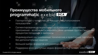 Преимущества мобильного
• Геотергентинг с точностью до текущего местоположения
пользователя
• Сегментирование пользователей на основании установленных
приложений - возможность выделять узкие целевые группы с высоким
процентом попадания в интересы
• Индивидуально настраиваемые технические и аудиторные таргетинги
без дополнительных наценок
• Большой выбор форматов для размещения
• Поддержка всех доступных медиа-форматов (full-screen, video, native)
© exebid 2016. All rights reserved
 