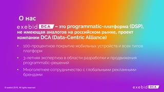 О нас
это платформа
не имеющая аналогов на российском рынке проект
компании
• 100-процентное покрытие мобильных устройств и всех типов
платформ
• 3-летняя экспертиза в области разработки и продвижения
programmatic-решений
• Многолетнее сотрудничество с глобальными рекламными
брендами
© exebid 2016. All rights reserved
 
